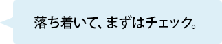 落ち着いて、まずはチェック。