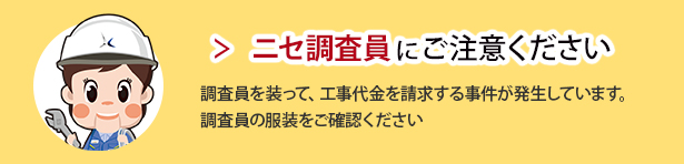 ニセ調査員にご注意ください。 調査員を装って、工事代金を請求する事件が発生しています。調査員の服装をご確認ください