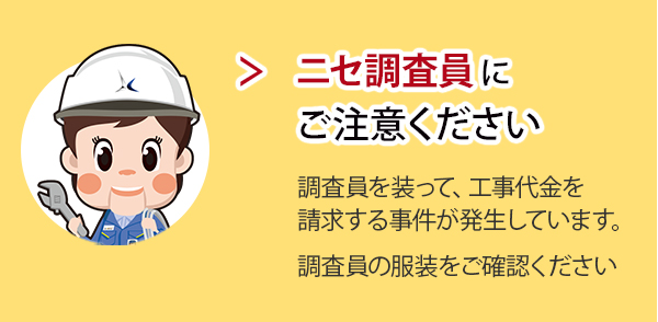 ニセ調査員にご注意ください。 調査員を装って、工事代金を請求する事件が発生しています。調査員の服装をご確認ください