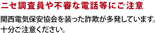 ニセ調査員や不審な電話等にご注意：関西電気保安協会を装った詐欺が多発しています。十分ご注意ください。