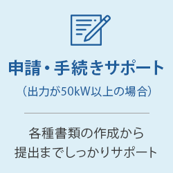 申請・手続きサポート（出力が50kW以上の場合）：各種書類の作成から提出までしっかりサポート