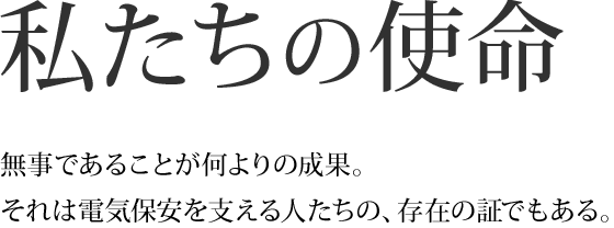 私たちの使命 無事であることが何よりの成果。それは電気保安を支える人たちの、存在の証でもある。