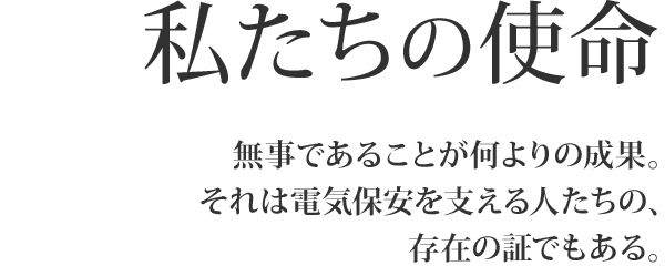 私たちの使命 無事であることが何よりの成果。それは電気保安を支える人たちの、存在の証でもある。