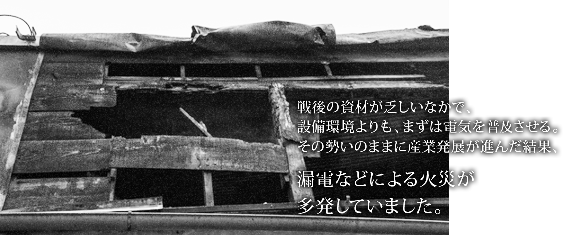 戦後の資材が乏しいなかで、設備環境よりも、まずは電気を普及させる。その勢いのままに産業発展が進んだ結果、漏電などによる火災が多発していました。