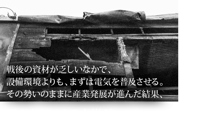 戦後の資材が乏しいなかで、設備環境よりも、まずは電気を普及させる。その勢いのままに産業発展が進んだ結果、漏電などによる火災が多発していました。