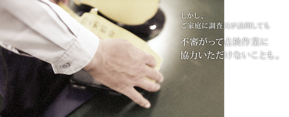 しかし、ご家庭に調査員が訪問しても不審がって点検作業に協力いただけないことも。