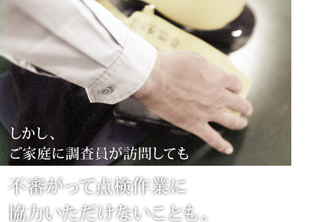 しかし、ご家庭に調査員が訪問しても不審がって点検作業に協力いただけないことも。