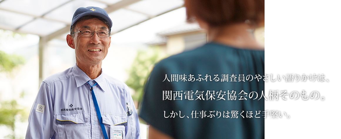 人間味あふれる調査員のやさしい語りかけは、関西電気保安協会の人柄そのもの。しかし、仕事ぶりは驚くほど手堅い。