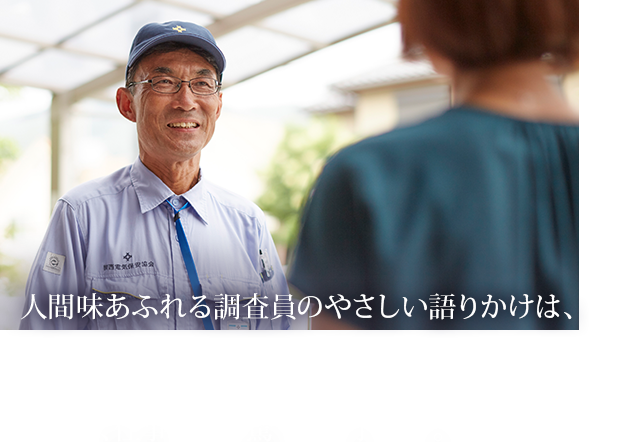 人間味あふれる調査員のやさしい語りかけは、関西電気保安協会の人柄そのもの。しかし、仕事ぶりは驚くほど手堅い。