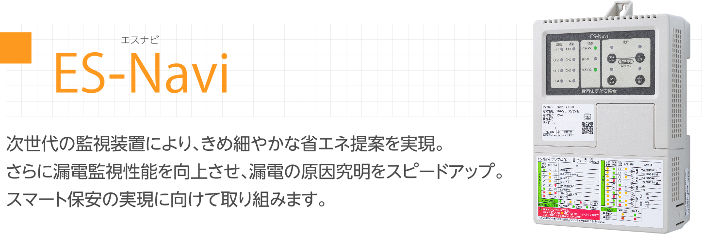 ES-Navi 次世代監視装置 次世代の監視装置により、きめ細やかな省エネ提案を実現。さらに漏電監視性能を向上させ、漏電の原因究明をスピードアップ。スマート保安の実現に向けて取り組みます。