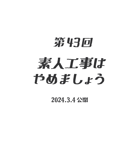 【第43話】素人工事はやめましょう（2024.03.04公開）