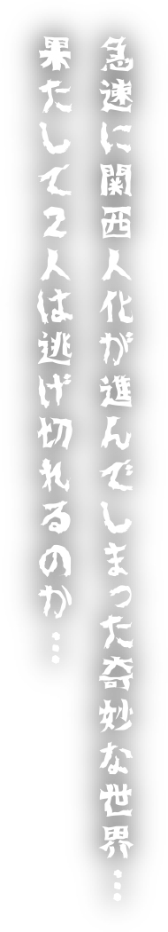 急速に関西人化が進んでしまった奇妙な世界…果たして2人は逃げきれるのか…